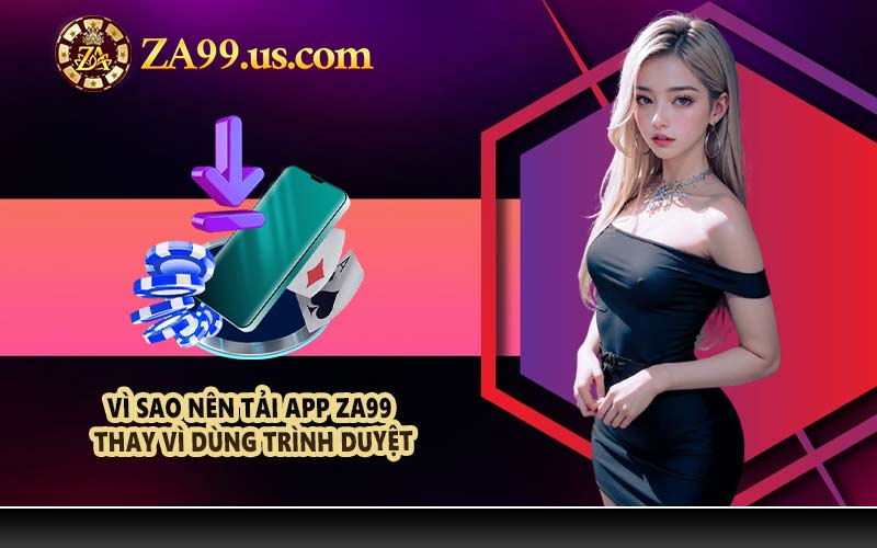 Vì sao nên tải app ZA99 thay vì dùng trình duyệt